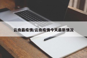 云南最疫情/云南疫情今天最新情况