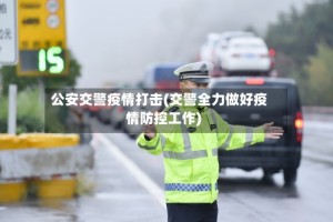 公安交警疫情打击(交警全力做好疫情防控工作)