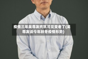 疫情三年吴尊友肉眼可见变老了(吴尊友谈今年秋冬疫情形势)