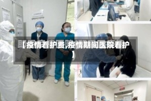 【疫情看护费,疫情期间医院看护】