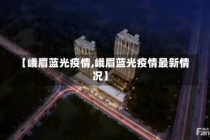 【峨眉蓝光疫情,峨眉蓝光疫情最新情况】