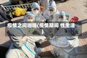 疫情之间啪啪(疫情期间 性生活)