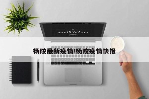 杨陵最新疫情/杨陵疫情快报
