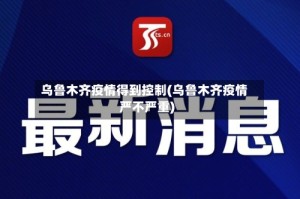 乌鲁木齐疫情得到控制(乌鲁木齐疫情严不严重)