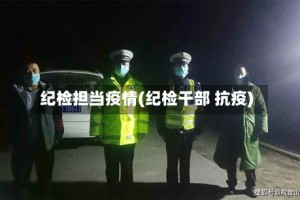 纪检担当疫情(纪检干部 抗疫)