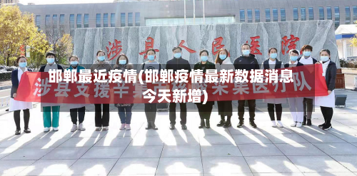 邯郸最近疫情(邯郸疫情最新数据消息今天新增)-第1张图片