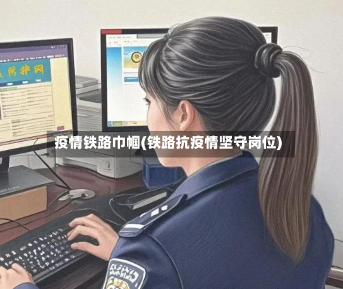 疫情铁路巾帼(铁路抗疫情坚守岗位)-第1张图片