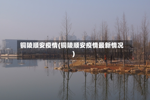 铜陵顺安疫情(铜陵顺安疫情最新情况)-第1张图片