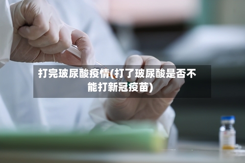 打完玻尿酸疫情(打了玻尿酸是否不能打新冠疫苗)-第1张图片